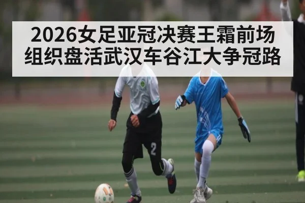 2026女足亚冠决赛王霜前场组织盘活武汉车谷江大争冠路